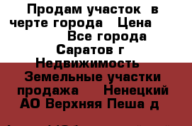 Продам участок​ в черте города › Цена ­ 500 000 - Все города, Саратов г. Недвижимость » Земельные участки продажа   . Ненецкий АО,Верхняя Пеша д.